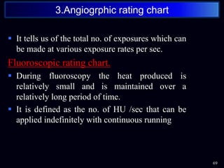  It tells us of the total no. of exposures which can
be made at various exposure rates per sec.
Fluoroscopic rating chart.
 During fluoroscopy the heat produced is
relatively small and is maintained over a
relatively long period of time.
 It is defined as the no. of HU /sec that can be
applied indefinitely with continuous running
69
3.Angiogrphic rating chart
 