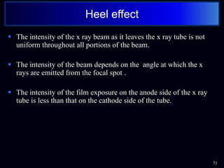  The intensity of the x ray beam as it leaves the x ray tube is not
uniform throughout all portions of the beam.
 The intensity of the beam depends on the angle at which the x
rays are emitted from the focal spot .
 The intensity of the film exposure on the anode side of the x ray
tube is less than that on the cathode side of the tube.
71
Heel effect
 