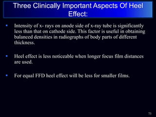  Intensity of x- rays on anode side of x-ray tube is significantly
less than that on cathode side. This factor is useful in obtaining
balanced densities in radiographs of body parts of different
thickness.
 Heel effect is less noticeable when longer focus film distances
are used.
 For equal FFD heel effect will be less for smaller films.
73
Three Clinically Important Aspects Of Heel
Effect:
 