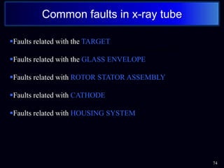 74
Common faults in x-ray tube
Any type of problem that deteriorate or block the output of x-rays from the x-
ray unit is termed as common faults of x-ray unit……..
Faults related with the TARGET
Faults related with the GLASS ENVELOPE
Faults related with ROTOR STATOR ASSEMBLY
Faults related with CATHODE
Faults related with HOUSING SYSTEM
 