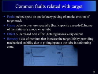  Fault: melted spots on anode/crazy paving of anode/ erosion of
target track
 Cause :-due to over use specially (heat capacity exceeded).Incase
of the stationary anode x-ray tube
 Effect :- increased heel effect ,heterogeneous x-ray output.
 Remedy :-use of rhenium that increase the target life by providing
mechanical stability due to pitting/operate the tube in safe rating
zone.
75
Common faults related with target
 