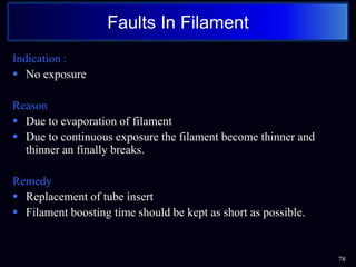 Indication :
 No exposure
Reason
 Due to evaporation of filament
 Due to continuous exposure the filament become thinner and
thinner an finally breaks.
Remedy
 Replacement of tube insert
 Filament boosting time should be kept as short as possible.
78
Faults In Filament
 