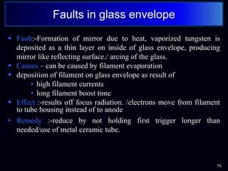  Fault:-Formation of mirror due to heat, vaporized tungsten is
deposited as a thin layer on inside of glass envelope, producing
mirror like reflecting surface./ arcing of the glass.
 Causes – can be caused by filament evaporation
 deposition of filament on glass envelope as result of
• high filament currents
• long filament boost time
 Effect :-results off focus radiation. /electrons move from filament
to tube housing instead of to anode
• Remedy :-reduce by not holding first trigger longer than
needed/use of metal ceramic tube.
79
Faults in glass envelope
 