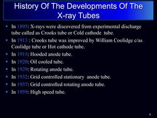  In 1895: X-rays were discovered from experimental discharge
tube called as Crooks tube or Cold cathode tube.
 In 1913 : Crooks tube was improved by William Coolidge c/as
Coolidge tube or Hot cathode tube.
 In 1915: Hooded anode tube.
 In 1920: Oil cooled tube.
 In 1929: Rotating anode tube.
 In 1932: Grid controlled stationary anode tube.
 In 1937: Grid controlled rotating anode tube.
 In 1959: High speed tube.
8
History Of The Developments Of The
X-ray Tubes
 