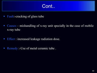  Fault:-cracking of glass tube
 Causes – mishandling of x-ray unit specially in the case of mobile
x-ray tube
 Effect : increased leakage radiation dose.
 Remedy :-Use of metal ceramic tube .
Cont..
80
 