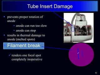 prevents proper rotation of
anode
• anode can run too slow
• anode can stop
 results in thermal damage to
anode (melted spots)
 Filament break
 renders one focal spot
completely inoperative
82
Tube Insert Damage
 
