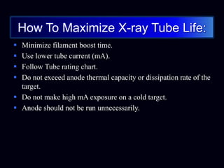 How To Maximize X-ray Tube Life:
 Minimize filament boost time.
 Use lower tube current (mA).
 Follow Tube rating chart.
 Do not exceed anode thermal capacity or dissipation rate of the
target.
 Do not make high mA exposure on a cold target.
 Anode should not be run unnecessarily.
 