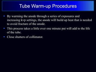Tube Warm-up Procedures
 By warming the anode through a series of exposures and
increasing kvp settings, the anode will build up heat that is needed
to avoid fracture of the anode.
 This process takes a little over one minute put will add to the life
of the tube.
 Close shutters of collimator.
 