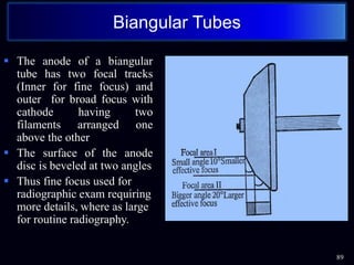 89
Biangular Tubes
 The anode of a biangular
tube has two focal tracks
(Inner for fine focus) and
outer for broad focus with
cathode having two
filaments arranged one
above the other
 The surface of the anode
disc is beveled at two angles
 Thus fine focus used for
radiographic exam requiring
more details, where as large
for routine radiography.
 
