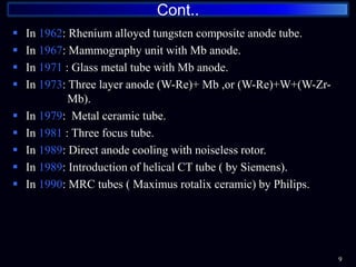  In 1962: Rhenium alloyed tungsten composite anode tube.
 In 1967: Mammography unit with Mb anode.
 In 1971 : Glass metal tube with Mb anode.
 In 1973: Three layer anode (W-Re)+ Mb ,or (W-Re)+W+(W-Zr-
………… Mb).
 In 1979: Metal ceramic tube.
 In 1981 : Three focus tube.
 In 1989: Direct anode cooling with noiseless rotor.
 In 1989: Introduction of helical CT tube ( by Siemens).
 In 1990: MRC tubes ( Maximus rotalix ceramic) by Philips.
Cont..
9
 