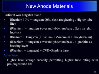 Earlier it was tungsten alone .
 Rhenium 10% + tungsten 90% .(less roughening . Higher tube
life)
 (Rhenium + tungsten ) over molybdenum base . (less weight .
Inertia.)
 Rhenium + Tungsten (+titanium + Zirconium + molybdenum).
 (Rhenium + tungsten ) over molybdenum base . + graphite as
backing layer
 (Rhenium + tungsten) + CVD Graphite base.
Advantage
• Higher heat storage capacity permitting higher tube rating with
prolonged tube life
90
New Anode Materials
 