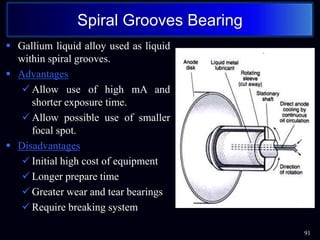  Gallium liquid alloy used as liquid
within spiral grooves.
 Advantages
 Allow use of high mA and
shorter exposure time.
 Allow possible use of smaller
focal spot.
 Disadvantages
 Initial high cost of equipment
 Longer prepare time
 Greater wear and tear bearings
 Require breaking system
91
Spiral Grooves Bearing
 