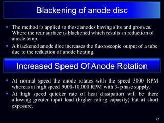  The method is applied to those anodes having slits and grooves.
Where the rear surface is blackened which results in reduction of
anode temp.
 A blackened anode disc increases the fluoroscopic output of a tube
due to the reduction of anode heating.
 At normal speed the anode rotates with the speed 3000 RPM
whereas at high speed 9000-10,000 RPM with 3- phase supply.
 At high speed quicker rate of heat dissipation will be there
allowing greater input load (higher rating capacity) but at short
exposure.
92
Blackening of anode disc
Increased Speed Of Anode Rotation
 