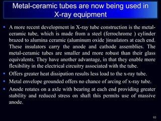  A more recent development in X-ray tube construction is the metal-
ceramic tube, which is made from a steel (ferrochrome ) cylinder
brazed to alumina ceramic (aluminum oxide )insulators at each end.
These insulators carry the anode and cathode assemblies. The
metal-ceramic tubes are smaller and more robust than their glass
equivalents. They have another advantage, in that they enable more
flexibility in the electrical circuitry associated with the tube.
 Offers greater heat dissipation results less load to the x-ray tube.
 Metal envelope grounded offers no chance of arcing of x-ray tube.
 Anode rotates on a axle with bearing at each end providing greater
stability and reduced stress on shaft this permits use of massive
anode.
93
Metal-ceramic tubes are now being used in
X-ray equipment
 
