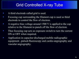  A third electrode called grid is used.
 Focusing cup surrounding the filament cup is used as third
electrode to control the flow of electron.
 A negative bias voltage around 1500 V is applied to the cup
relative to the filament to punch off the flow of electron.
 Thus focusing cup acts as exposure switch to turn the current
ON or OFF when required.
 Application in capacitor discharged mobile radiographic
equipment , pulsed-fluoroscopy and cardio-angiography and
vascular angiography.
96
Grid Controlled X-ray Tube
 