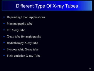 Depending Upon Applications
 Mammography tube
 CT X-ray tube
 X-ray tube for angiography
 Radiotherapy X-ray tube
 Stereographic X-ray tube
 Field emission X-ray Tube
97
Different Type Of X-ray Tubes
 
