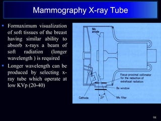  Formaximum visualization
of soft tissues of the breast
having similar ability to
absorb x-rays a beam of
soft radiation (longer
wavelength ) is required
 Longer wavelength can be
produced by selecting x-
ray tube which operate at
low KVp (20-40)
98
Mammography X-ray Tube
 