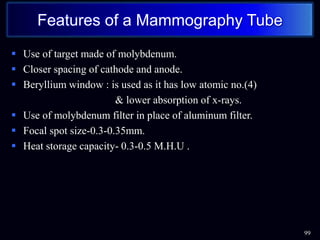  Use of target made of molybdenum.
 Closer spacing of cathode and anode.
 Beryllium window : is used as it has low atomic no.(4)
& lower absorption of x-rays.
 Use of molybdenum filter in place of aluminum filter.
 Focal spot size-0.3-0.35mm.
 Heat storage capacity- 0.3-0.5 M.H.U .
99
Features of a Mammography Tube
 