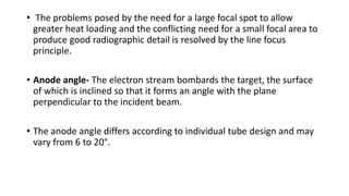 • The problems posed by the need for a large focal spot to allow
greater heat loading and the conflicting need for a small focal area to
produce good radiographic detail is resolved by the line focus
principle.
• Anode angle- The electron stream bombards the target, the surface
of which is inclined so that it forms an angle with the plane
perpendicular to the incident beam.
• The anode angle differs according to individual tube design and may
vary from 6 to 20°.
 