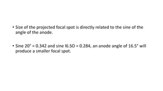 • Size of the projected focal spot is directly related to the sine of the
angle of the anode.
• Sine 20° = 0.342 and sine l6.SO = 0.284, an anode angle of 16.5° will
produce a smaller focal spot.
 