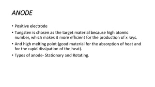 ANODE
• Positive electrode
• Tungsten is chosen as the target material because high atomic
number, which makes it more efficient for the production of x rays.
• And high melting point (good material for the absorption of heat and
for the rapid dissipation of the heat).
• Types of anode- Stationary and Rotating.
 