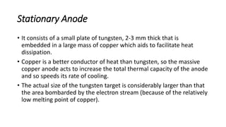 Stationary Anode
• It consists of a small plate of tungsten, 2-3 mm thick that is
embedded in a large mass of copper which aids to facilitate heat
dissipation.
• Copper is a better conductor of heat than tungsten, so the massive
copper anode acts to increase the total thermal capacity of the anode
and so speeds its rate of cooling.
• The actual size of the tungsten target is considerably larger than that
the area bombarded by the electron stream (because of the relatively
low melting point of copper).
 
