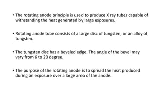• The rotating anode principle is used to produce X ray tubes capable of
withstanding the heat generated by large exposures.
• Rotating anode tube consists of a large disc of tungsten, or an alloy of
tungsten.
• The tungsten disc has a beveled edge. The angle of the bevel may
vary from 6 to 20 degree.
• The purpose of the rotating anode is to spread the heat produced
during an exposure over a large area of the anode.
 
