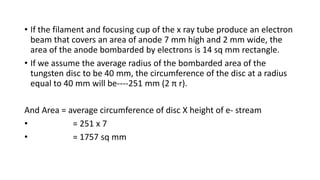 • If the filament and focusing cup of the x ray tube produce an electron
beam that covers an area of anode 7 mm high and 2 mm wide, the
area of the anode bombarded by electrons is 14 sq mm rectangle.
• If we assume the average radius of the bombarded area of the
tungsten disc to be 40 mm, the circumference of the disc at a radius
equal to 40 mm will be----251 mm (2 π r).
And Area = average circumference of disc X height of e- stream
• = 251 x 7
• = 1757 sq mm
 