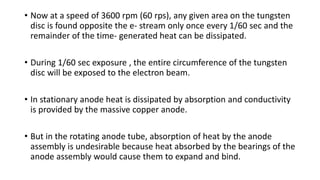 • Now at a speed of 3600 rpm (60 rps), any given area on the tungsten
disc is found opposite the e- stream only once every 1/60 sec and the
remainder of the time- generated heat can be dissipated.
• During 1/60 sec exposure , the entire circumference of the tungsten
disc will be exposed to the electron beam.
• In stationary anode heat is dissipated by absorption and conductivity
is provided by the massive copper anode.
• But in the rotating anode tube, absorption of heat by the anode
assembly is undesirable because heat absorbed by the bearings of the
anode assembly would cause them to expand and bind.
 