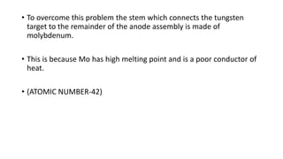 • To overcome this problem the stem which connects the tungsten
target to the remainder of the anode assembly is made of
molybdenum.
• This is because Mo has high melting point and is a poor conductor of
heat.
• (ATOMIC NUMBER-42)
 