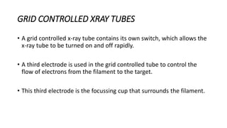 GRID CONTROLLED XRAY TUBES
• A grid controlled x-ray tube contains its own switch, which allows the
x-ray tube to be turned on and off rapidly.
• A third electrode is used in the grid controlled tube to control the
flow of electrons from the filament to the target.
• This third electrode is the focussing cup that surrounds the filament.
 