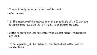 • Three clinically important aspects of the heel
• effect are----
• 1) The intensity of film exposure on the anode side of the X ray tube
is significantly less than that on the cathode side of the tube.
• 2) the heel effect is less noticeable when larger focus film distances
are used.
• 3) For equal target film distances , the heel effect will be less for
smaller films.
 