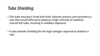 Tube Shielding
• The tube housing is lined with lead -absorbs primary and secondary x-
rays that would otherwise produce a high intensity of radiation
around the tube, resulting in needless exposure.
• It also provide shielding for the high voltages required to produce x
rays.
 