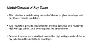 Metal/Ceramic X-Ray Tubes
• This tube has a metal casing instead of the usual glass envelope, and
has three ceramic insulators.
• Two insulators provide insulation for the two (positive and negative)
high-voltage cables, and one supports the anode stem.
• Ceramic insulators are used to insulate the high voltage parts of the x-
ray tube from the metal tube envelope.
 