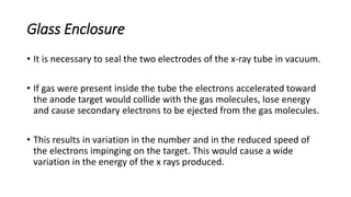 Glass Enclosure
• It is necessary to seal the two electrodes of the x-ray tube in vacuum.
• If gas were present inside the tube the electrons accelerated toward
the anode target would collide with the gas molecules, lose energy
and cause secondary electrons to be ejected from the gas molecules.
• This results in variation in the number and in the reduced speed of
the electrons impinging on the target. This would cause a wide
variation in the energy of the x rays produced.
 