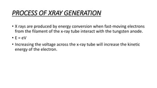 PROCESS OF XRAY GENERATION
• X rays are produced by energy conversion when fast-moving electrons
from the filament of the x-ray tube interact with the tungsten anode.
• E = eV
• Increasing the voltage across the x-ray tube will increase the kinetic
energy of the electron.
 