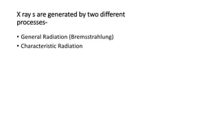 X ray s are generated by two different
processes-
• General Radiation (Bremsstrahlung)
• Characteristic Radiation
 
