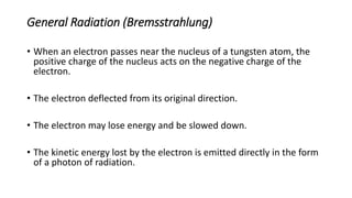 General Radiation (Bremsstrahlung)
• When an electron passes near the nucleus of a tungsten atom, the
positive charge of the nucleus acts on the negative charge of the
electron.
• The electron deflected from its original direction.
• The electron may lose energy and be slowed down.
• The kinetic energy lost by the electron is emitted directly in the form
of a photon of radiation.
 