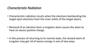 Characteristic Radiation
• Characteristic radiation results when the electrons bombarding the
target eject electrons from the inner orbits of the target atoms.
• Removal of an electron from a tungsten atom causes the atom to
have an excess positive charge.
• In the process of returning to its normal state, the ionized atom of
tungsten may get rid of excess energy in one of two ways.
 