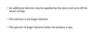 • An additional electron may be expelled by the atom and carry off the
excess energy.
• This electron is k/a Auger electron.
• The ejection of Auger electrons does not produce x rays.
 