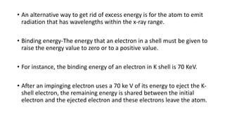 • An alternative way to get rid of excess energy is for the atom to emit
radiation that has wavelengths within the x-ray range.
• Binding energy-The energy that an electron in a shell must be given to
raise the energy value to zero or to a positive value.
• For instance, the binding energy of an electron in K shell is 70 KeV.
• After an impinging electron uses a 70 ke V of its energy to eject the K-
shell electron, the remaining energy is shared between the initial
electron and the ejected electron and these electrons leave the atom.
 