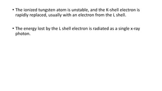 • The ionized tungsten atom is unstable, and the K-shell electron is
rapidly replaced, usually with an electron from the L shell.
• The energy lost by the L shell electron is radiated as a single x-ray
photon.
 