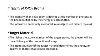 Intensity of X-Ray Beams
• The intensity of an x-ray beam is defined as the number of photons in
the beam multiplied by the energy of each photon.
• The intensity is commonly measured in roentgens per minute (R/min)
• Target Material-
• The higher the atomic number of the target atoms, the greater will be
the efficiency of the production of x rays.
• The atomic number of the target material determines the energy, or
quality, of characteristic x rays produced.
 