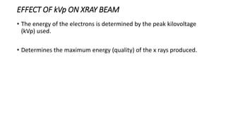 EFFECT OF kVp ON XRAY BEAM
• The energy of the electrons is determined by the peak kilovoltage
(kVp) used.
• Determines the maximum energy (quality) of the x rays produced.
 