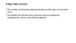 X-Ray Tube Current
• The number of electrons depends directly on the tube current (mA)
used.
• The greater the mA the more electrons that are produced;
consequently, more x rays will be produced .
 