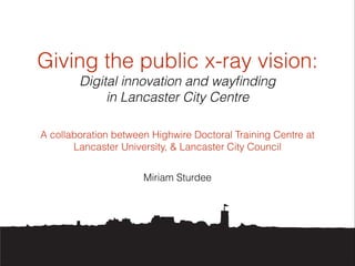 Giving the public x-ray vision:
Digital innovation and wayﬁnding
in Lancaster City Centre
A collaboration between Highwire Doctoral Training Centre at
Lancaster University, & Lancaster City Council
Miriam Sturdee

 