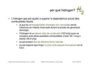 per què hidrogen?

• L'hidrogen gas pot ajudar a superar la dependència actual dels
  combustibles fòssils
         • ja que és un transportador d'energia net i renovable sense
           influència en l'efecte hivernacle durant el procés de generació
           d'energia.
         • l'hidrogen té un elevat calor de combustió (122 kJ/g) quan es
           compara amb altres possibles combustibles (metà, 50.1 kJ/g o
           etanol, 26.5 kJ/g).
         • es pot produir des de diferents fonts naturals
         • es pot esperar que tingui un preu amb poques fluctuacions en el
           futur.




Sistemes bioelectroquímics. UAB.   Albert Guisasola i Canudas   13/07/2012
 