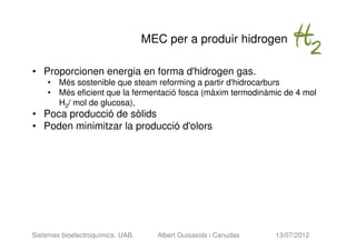 MEC per a produir hidrogen

• Proporcionen energia en forma d'hidrogen gas.
    • Més sostenible que steam reforming a partir d'hidrocarburs
    • Més eficient que la fermentació fosca (màxim termodinàmic de 4 mol
      H2/ mol de glucosa),
• Poca producció de sòlids
• Poden minimitzar la producció d'olors




Sistemes bioelectroquímics. UAB.     Albert Guisasola i Canudas   13/07/2012
 
