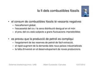la fi dels combustibles fòssils


• el consum de combustibles fòssils té vessants negatives
    – l'escalfament global,
    – l'escassetat del cru i la seva distribució desigual en el món
    – el preu del cru està subjecte a grans fluctuacions impredictibles


• es preveu que la producció de petroli es compliqui
    – l'esgotament de les reserves de petroli de fàcil extracció,
    – el ràpid augment de la demanda dels nous països industrialitzats
    – la falta d'inversió en el desenvolupament de noves produccions.




Sistemes bioelectroquímics. UAB.       Albert Guisasola i Canudas   13/07/2012
 