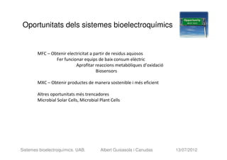 Oportunitats dels sistemes bioelectroquímics


        MFC – Obtenir electricitat a partir de residus aquosos
                Fer funcionar equips de baix consum elèctric
                           Aprofitar reaccions metabòliques d’oxidació
                                      Biosensors

        MXC – Obtenir productes de manera sostenible i més eficient

        Altres oportunitats més trencadores
        Microbial Solar Cells, Microbial Plant Cells




Sistemes bioelectroquímics. UAB.         Albert Guisasola i Canudas      13/07/2012
 